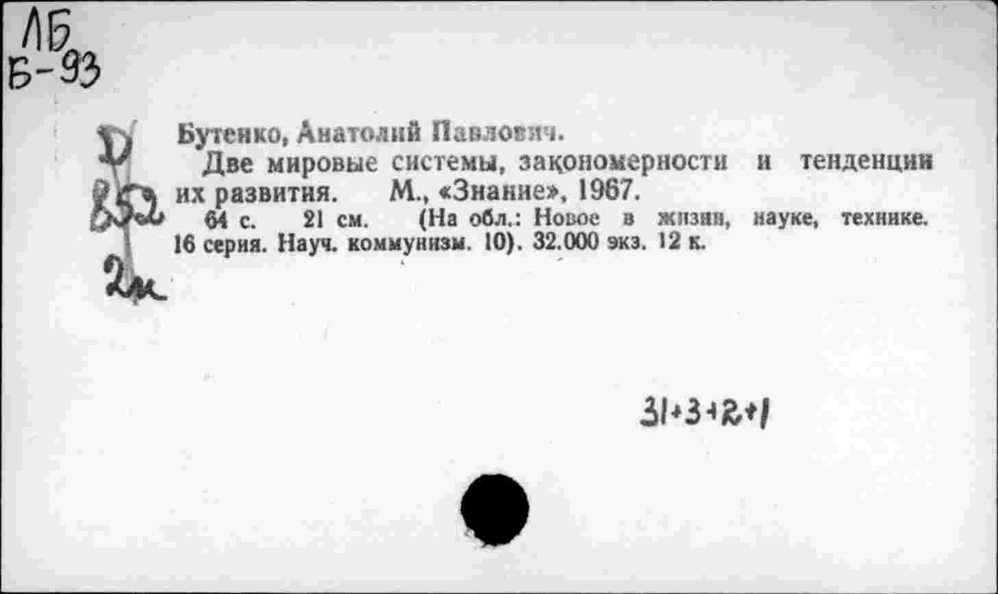 ﻿V
Бутенко, Анатолий Павлович.
Две мировые системы, закономерности и тенденции их развития. М., «Знание», 1967.
64 с. 21 см. (На обл.: Новое в жизни, науке, технике.
16 серия. Науч, коммунизм. 10). 32.000 экз. 12 к.
31'3^*/